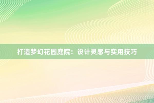 打造梦幻花园庭院：设计灵感与实用技巧